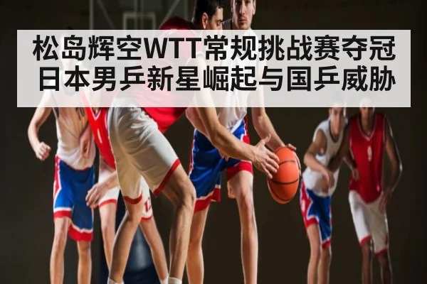 松岛辉空WTT常规挑战赛夺冠 日本男乒新星崛起与国乒威胁