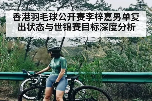 香港羽毛球公开赛李梓嘉男单复出状态与世锦赛目标深度分析