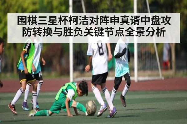 围棋三星杯柯洁对阵申真谞中盘攻防转换与胜负关键节点全景分析