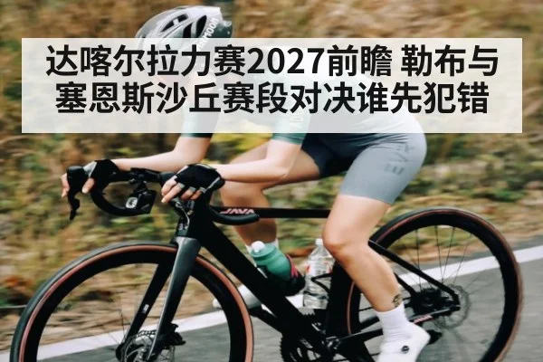 达喀尔拉力赛2027前瞻 勒布与塞恩斯沙丘赛段对决谁先犯错