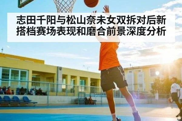 志田千阳与松山奈未女双拆对后新搭档赛场表现和磨合前景深度分析