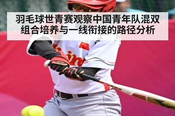 羽毛球世青赛观察中国青年队混双组合培养与一线衔接的路径分析
