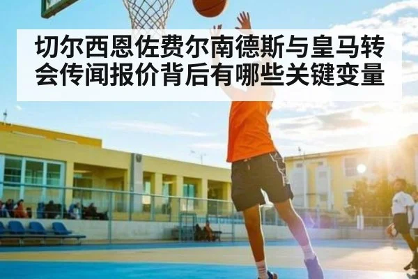 切尔西恩佐费尔南德斯与皇马转会传闻报价背后有哪些关键变量