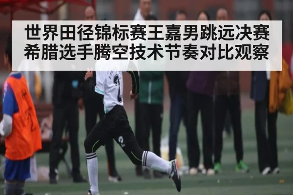 世界田径锦标赛王嘉男跳远决赛希腊选手腾空技术节奏对比观察